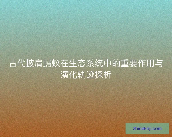 古代披肩蚂蚁在生态系统中的重要作用与演化轨迹探析