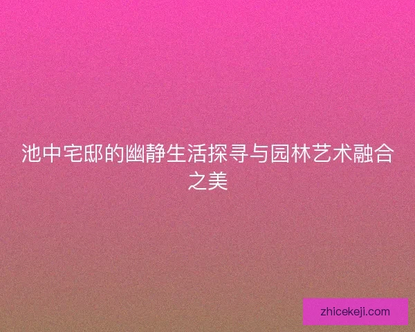 池中宅邸的幽静生活探寻与园林艺术融合之美