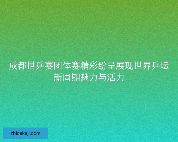 成都世乒赛团体赛精彩纷呈展现世界乒坛新周期魅力与活力