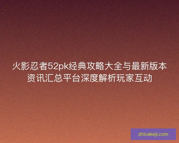 火影忍者52pk经典攻略大全与最新版本资讯汇总平台深度解析玩家互动